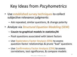 Key Ideas from Pscyhometrics
• Use established survey techniques to collect
subjective relevance judgments
– Ask repeated, similar questions, & change polarity
• Analyze via Structural Equation Modeling (SEM)
– Cousin to graphical models in statistics/AI
– Posit questions associated with latent factors
– Use Exploratory Factor Analysis (EFA) to assess
question-factor relationships & prune “bad” questions
– Use Confirmatory Factor Analysis (CFA) to assess
correlations, test significance, & compare models
Matt Lease <ml@utexas.edu>
28
 