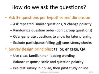 How do we ask the questions?
• Ask 3+ questions per hypothesized dimension
– Ask repeated, similar questions, & change polarity
– Randomize question order (don’t group questions)
– Over-generate questions to allow for later pruning
– Exclude participants failing self-consistency checks
• Survey design principles: tailor, engage, QA
– Use clear, familiar, non-leading wording
– Balance response scale and question polarity
– Pre-test survey in-house, then pilot study online
Matt Lease <ml@utexas.edu> 30/20
 