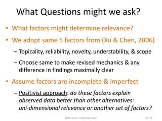 What Questions might we ask?
• What factors might determine relevance?
• We adopt same 5 factors from (Xu & Chen, 2006)
– Topicality, reliability, novelty, understability, & scope
– Choose same to make revised mechanics & any
difference in findings maximally clear
• Assume factors are incomplete & imperfect
– Positivist approach: do these factors explain
observed data better than other alternatives:
uni-dimensional relevance or another set of factors?
Matt Lease <ml@utexas.edu> 31/20
 