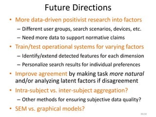 Future Directions
• More data-driven positivist research into factors
– Different user groups, search scenarios, devices, etc.
– Need more data to support normative claims
• Train/test operational systems for varying factors
– Identify/extend detected features for each dimension
– Personalize search results for individual preferences
• Improve agreement by making task more natural
and/or analyzing latent factors if disagreement
• Intra-subject vs. inter-subject aggregation?
– Other methods for ensuring subjective data quality?
• SEM vs. graphical models?
39/20
 