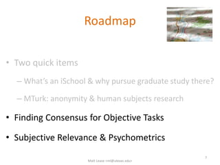 Roadmap
• Two quick items
– What’s an iSchool & why pursue graduate study there?
– MTurk: anonymity & human subjects research
• Finding Consensus for Objective Tasks
• Subjective Relevance & Psychometrics
7
Matt Lease <ml@utexas.edu>
 