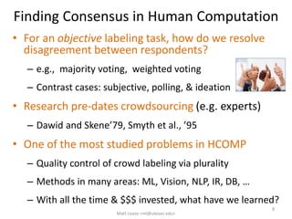 Finding Consensus in Human Computation
• For an objective labeling task, how do we resolve
disagreement between respondents?
– e.g., majority voting, weighted voting
– Contrast cases: subjective, polling, & ideation
• Research pre-dates crowdsourcing (e.g. experts)
– Dawid and Skene’79, Smyth et al., ’95
• One of the most studied problems in HCOMP
– Quality control of crowd labeling via plurality
– Methods in many areas: ML, Vision, NLP, IR, DB, …
– With all the time & $$$ invested, what have we learned?
8
Matt Lease <ml@utexas.edu>
 