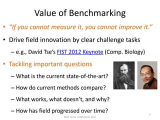 Value of Benchmarking
• “If you cannot measure it, you cannot improve it.”
• Drive field innovation by clear challenge tasks
– e.g., David Tse’s FIST 2012 Keynote (Comp. Biology)
• Tackling important questions
– What is the current state-of-the-art?
– How do current methods compare?
– What works, what doesn’t, and why?
– How has field progressed over time? 9
Matt Lease <ml@utexas.edu>
 