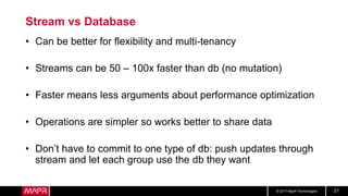 © 2017 MapR Technologies 21
Stream vs Database
• Can be better for flexibility and multi-tenancy
• Streams can be 50 – 100x faster than db (no mutation)
• Faster means less arguments about performance optimization
• Operations are simpler so works better to share data
• Don’t have to commit to one type of db: push updates through
stream and let each group use the db they want
 