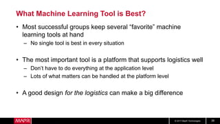 © 2017 MapR Technologies 38
What Machine Learning Tool is Best?
• Most successful groups keep several “favorite” machine
learning tools at hand
– No single tool is best in every situation
• The most important tool is a platform that supports logistics well
– Don’t have to do everything at the application level
– Lots of what matters can be handled at the platform level
• A good design for the logistics can make a big difference
 