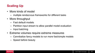 © 2017 MapR Technologies 63
Scaling Up
• More kinds of model
– multiple rendezvous frameworks for different tasks
• More throughput
– Fast default models
– Partition input stream to allow parallel model evaluation
– Input batching
• Extreme volumes require extreme measures
– Cannibalize fancy models to run more fast/simple models
– Speed before beauty
 