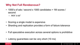 © 2017 MapR Technologies 71
Why Not Full Rendezvous?
• 1000’s of ads / second x 1000 candidates = 1M scores /
second
– AKA “a lot”
• Scoring a single model is expensive
• Sharding and replication provides a form of failure tolerance
• Full speculative execution across several options is prohibitive
• Latency guarantees can be very short (10 ms)
 