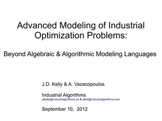 Advanced Modeling of Industrial
       Optimization Problems:
Beyond Algebraic & Algorithmic Modeling Languages



            J.D. Kelly & A. Vazacopoulos

            Industrial Algorithms
            jdkelly@industrialgorithms.ca & alkis@industrialgorithms.com


            September 10, 2012
 