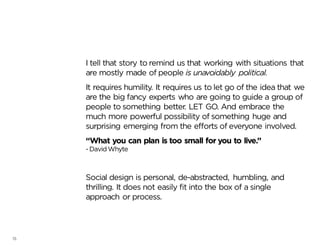 15
I tell that story to remind us that working with situations that
are mostly made of people is unavoidably political.
It requires humility. It requires us to let go of the idea that we
are the big fancy experts who are going to guide a group of
people to something better. LET GO. And embrace the
much more powerful possibility of something huge and
surprising emerging from the efforts of everyone involved.
“What you can plan is too small for you to live.”
-DavidWhyte
Social design is personal, de-abstracted, humbling, and
thrilling. It does not easily fit into the box of a single
approach or process.
 