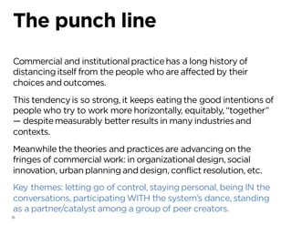 16
The punch line
Commercial and institutionalpracticehas a long history of
distancing itself from the people who are affected by their
choices and outcomes.
This tendencyis so strong, it keeps eating the good intentions of
people who try to work more horizontally, equitably, “together”
— despitemeasurably better results in many industriesand
contexts.
Meanwhile the theories and practicesare advancing on the
fringes of commercial work: in organizationaldesign, social
innovation, urban planning and design, conflict resolution, etc.
Key themes: letting go of control, staying personal, being IN the
conversations, participating WITH the system’s dance, standing
as a partner/catalyst among a group of peer creators.
 