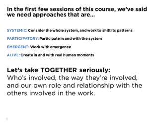 3
SYSTEMIC: Consider the whole system, andwork to shift its patterns
PARTICIPATORY: Participate in and with the system
EMERGENT: Work with emergence
ALIVE: Create in and with real human moments
Let’s take TOGETHER seriously:
Who’s involved, the way they’re involved,
and our own role and relationship with the
others involved in the work.
In the first few sessions of this course, we’ve said
we need approaches that are…
 