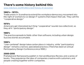 4
1960’s – 1970’s
Trade unions in Scandinavia extend the workplace democracy movement into
the right of workersto co-design IT systems that impact their job. They call this
“cooperative design.”
1970’s
Americans get interested, but thing “cooperative”sounds too collectivist, so
they all it “participatory design.”
1980’s
The practice spreadsto fields other than software, including urban design.
Successstories accumulate.
1990’s
“User-centered” design takescenter place in industry, while “participatory
design” remains a narrow, specialized practice. (There has been an annual
Participatory Design Conference since 1990.)
2000-2010
Prahalad and Ramaswamy publish in Harvard Business Review, and a series of
books. They popularize the idea of companies creative withcustomers, and
people creating together within companies.
There’s some history behind this
www.slideshare.net/XPLANE/a-brief-history-of-cocreation
 