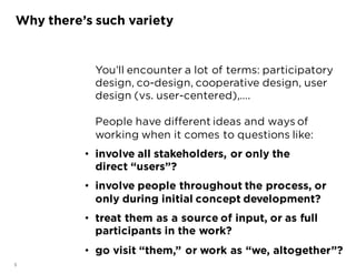 5
You’ll encounter a lot of terms: participatory
design, co-design, cooperative design, user
design (vs. user-centered),….
People have different ideas and ways of
working when it comes to questions like:
• involve all stakeholders, or only the
direct “users”?
• involve people throughout the process, or
only during initial concept development?
• treat them as a source of input, or as full
participants in the work?
• go visit “them,” or work as “we, altogether”?
Why there’s such variety
 