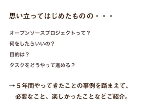 思い立ってはじめたものの・・・
→ 5 年間やってきたことの事例を踏まえて、
 必要なこと、楽しかったことなどご紹介。
オープンソースプロジェクトって？
何をしたらいいの？
目的は？
タスクをどうやって進める？
 