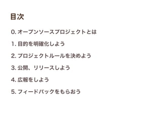 0. オープンソースプロジェクトとは
1. 目的を明確化しよう
2. プロジェクトルールを決めよう
3. 公開、リリースしよう
4. 広報をしよう
5. フィードバックをもらおう
目次
 