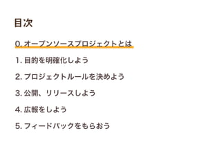 0. オープンソースプロジェクトとは
1. 目的を明確化しよう
2. プロジェクトルールを決めよう
3. 公開、リリースしよう
4. 広報をしよう
5. フィードバックをもらおう
目次
 