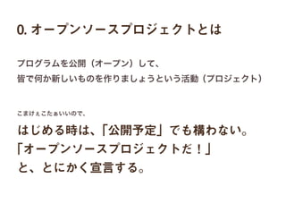 0. オープンソースプロジェクトとは
はじめる時は、「公開予定」でも構わない。
「オープンソースプロジェクトだ！」
と、とにかく宣言する。
プログラムを公開（オープン）して、
皆で何か新しいものを作りましょうという活動（プロジェクト）
こまけぇこたぁいいので、
 