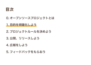 0. オープンソースプロジェクトとは
1. 目的を明確化しよう
2. プロジェクトルールを決めよう
3. 公開、リリースしよう
4. 広報をしよう
5. フィードバックをもらおう
目次
 
