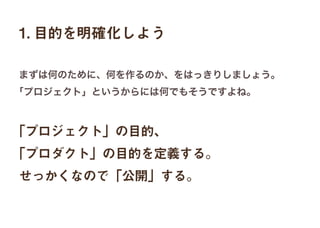 1. 目的を明確化しよう
「プロジェクト」の目的、
「プロダクト」の目的を定義する。
せっかくなので「公開」する。
まずは何のために、何を作るのか、をはっきりしましょう。
「プロジェクト」というからには何でもそうですよね。
 