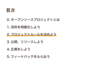 0. オープンソースプロジェクトとは
1. 目的を明確化しよう
2. プロジェクトルールを決めよう
3. 公開、リリースしよう
4. 広報をしよう
5. フィードバックをもらおう
目次
 