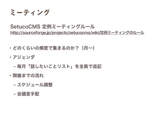 ミーティング
・どのくらいの頻度で集まるのか？（月一）
・アジェンダ
 - 毎月「話したいことリスト」を全員で追記
・開催までの流れ
 - スケジュール調整
 - 会議室手配
http://sourceforge.jp/projects/setucocms/wiki/定例ミーティングのルール
SetucoCMS 定例ミーティングルール
 