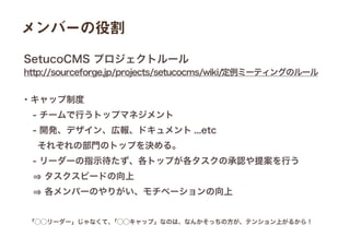 「⃝⃝リーダー」じゃなくて、「⃝⃝キャップ」なのは、なんかそっちの方が、テンション上がるから！
・キャップ制度
 - チームで行うトップマネジメント 
 - 開発、デザイン、広報、ドキュメント ...etc
  それぞれの部門のトップを決める。
 - リーダーの指示待たず、各トップが各タスクの承認や提案を行う
  タスクスピードの向上
  各メンバーのやりがい、モチベーションの向上
http://sourceforge.jp/projects/setucocms/wiki/定例ミーティングのルール
SetucoCMS プロジェクトルール
メンバーの役割
 