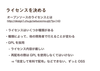 ライセンスを決める
・ライセンスはいくつか種類がある
・種類によって、他の開発者で行えることが変わる
・GPL を採用
 - ライセンス内容が厳しい
 - 再配布の際は GPL を使用しなくてはいけない
 
http://design1.chu.jp/setucocms-pjt/?p=143
オープンソースのライセンスとは
 