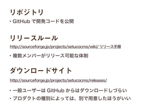 http://sourceforge.jp/projects/setucocms/wiki/ リリース手順
リポジトリ
・GitHub で開発コードを公開
リリースルール
http://sourceforge.jp/projects/setucocms/releases/
ダウンロードサイト
・複数メンバーがリリース可能な体制
・一般ユーザーは GitHub からはダウンロードしづらい
・プロダクトの種別によっては、別で用意したほうがいい
 