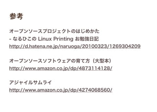 参考
オープンソースプロジェクトのはじめかた
- なるひこの Linux Printing お勉強日記
http://d.hatena.ne.jp/naruoga/20100323/1269304209
オープンソースソフトウェアの育て方（大型本）
http://www.amazon.co.jp/dp/4873114128/
アジャイルサムライ
http://www.amazon.co.jp/dp/4274068560/
 
