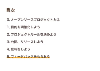 0. オープンソースプロジェクトとは
1. 目的を明確化しよう
2. プロジェクトルールを決めよう
3. 公開、リリースしよう
4. 広報をしよう
5. フィードバックをもらおう
目次
 