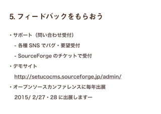 5. フィードバックをもらおう
・サポート（問い合わせ受付）
 - 各種 SNS でバグ・要望受付
 - SourceForge のチケットで受付
・デモサイト
 http://setucocms.sourceforge.jp/admin/
・オープンソースカンファレンスに毎年出展
 2015/ 2/27・28 に出展しますー
 