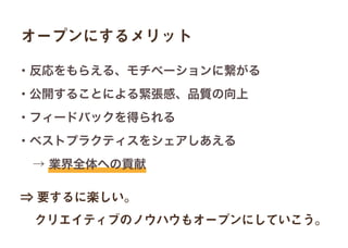 オープンにするメリット
⇒ 要するに楽しい。
 クリエイティブのノウハウもオープンにしていこう。
・反応をもらえる、モチベーションに繋がる
・公開することによる緊張感、品質の向上
・フィードバックを得られる
・ベストプラクティスをシェアしあえる
 → 業界全体への貢献
 