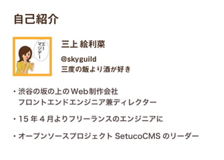 自己紹介
三上絵利菜
・渋谷の坂の上のWeb制作会社
 フロントエンドエンジニア兼ディレクター
・15 年 4 月よりフリーランスのエンジニアに
・オープンソースプロジェクト SetucoCMS のリーダー
@skyguild
三度の飯より酒が好き
 