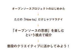 オープンソースプロジェクトのはじめかた
↓
↓
↓
ただの「How to」だけじゃツマラナイ
「オープンソースの思想」を楽しむ
という視点で紹介
普段のクリエイティブに活かしてみよう！
 