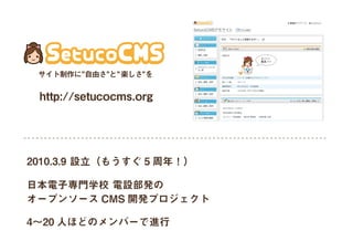 http://setucocms.org
日本電子専門学校 電設部発の
オープンソース CMS 開発プロジェクト
4∼20 人ほどのメンバーで進行
2010.3.9 設立（もうすぐ 5 周年！）
サイト制作に 自由さ と 楽しさ を
 