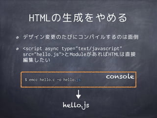 HTMLの生成をやめる
デザイン変更のたびにコンパイルするのは面倒
<script async type="text/javascript"
src="hello.js">とModuleがあればHTMLは直接
編集したい
$ emcc hello.c -o hello.js
console
hello.js
 