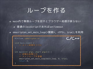 ループを作る
main内で無限ループを回すとブラウザへ処理が戻らない
普通のJavaScriptであればsetTimeout
emscripten_set_main_loop(<関数>, <FPS>, true);を利用
#include <emscripten.h>
void main_loop() {
// メイン処理をココに
}
int main(int argc, char* argv[]) {
// 初期化処理とか
// メインループを登録
emscripten_set_main_loop(main_loop, 0, true);
return 0;
}
C/C++
 