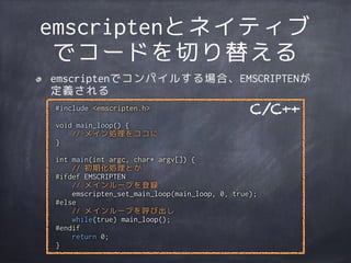 emscriptenとネイティブ
でコードを切り替える
#include <emscripten.h>
void main_loop() {
// メイン処理をココに
}
int main(int argc, char* argv[]) {
// 初期化処理とか
#ifdef EMSCRIPTEN
// メインループを登録
emscripten_set_main_loop(main_loop, 0, true);
#else
// メインループを呼び出し
while(true) main_loop();
#endif
return 0;
}
C/C++
emscriptenでコンパイルする場合、EMSCRIPTENが
定義される
 