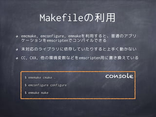 Makefileの利用
emcmake, emconfigure, emmakeを利用すると、普通のアプリ
ケーションをemscriptenでコンパイルできる
未対応のライブラリに依存していたりすると上手く動かない
CC, CXX, 他の環境変数などをemscripten用に書き換えている
$ ememake cmake .
$ emconfigure configure
$ emmake make
console
 