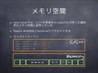 int value1 = 1192; // 0x04a8
short value2 = 758; // 0x02f6
char value3 = -1; // 0xff
char value4 = 99; // 0x63
メモリ空間
emscriptenでは、C/C++の変数をArrayBufferで作った擬似
的なメモリ空間に保存している
Module.HEAPU8などDataViewでアクセスできる
ビッグエンディアン
C/C++
00 00 04 a8 02 f6 ff 63
Memory
…… … …
 