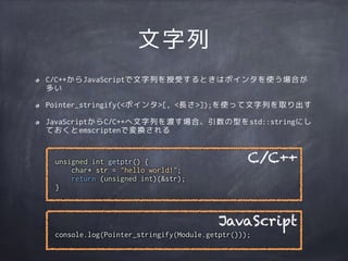 console.log(Pointer_stringify(Module.getptr()));
文字列
C/C++からJavaScriptで文字列を授受するときはポインタを使う場合が
多い
Pointer_stringify(<ポインタ>[, <長さ>]);を使って文字列を取り出す
JavaScriptからC/C++へ文字列を渡す場合、引数の型をstd::stringにし
ておくとemscriptenで変換される
unsigned int getptr() {
char* str = "hello world!";
return (unsigned int)(&str);
}
C/C++
JavaScript
 