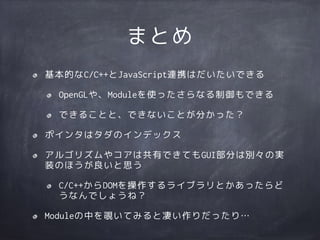 まとめ
基本的なC/C++とJavaScript連携はだいたいできる
OpenGLや、Moduleを使ったさらなる制御もできる
できることと、できないことが分かった？
ポインタはタダのインデックス
アルゴリズムやコアは共有できてもGUI部分は別々の実
装のほうが良いと思う
C/C++からDOMを操作するライブラリとかあったらど
うなんでしょうね？
Moduleの中を覗いてみると凄い作りだったり…
 