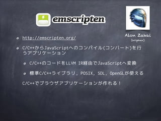 http://emscripten.org/
C/C++からJavaScriptへのコンパイル(コンバート)を行
うアプリケーション
C/C++のコードをLLVM IR経由でJavaScriptへ変換
標準C/C++ライブラリ, POSIX, SDL, OpenGLが使える
C/C++でブラウザアプリケーションが作れる！
Alon Zakai
(kripken)
 