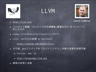 LLVM
http://llvm.org/
コンパイラ基盤、コンパイラの共通機能(最適化など)をパッケージ
化したもの
clang C/C++/Objective-C/swiftコンパイラ
LLILC .netからの変換 by Microsoft
https://github.com/dotnet/llilc
その他、gnuコンパイラをフロントエンドとし多数の言語を処理可能
Fortran, Ada, Go
http://dragonegg.llvm.org
開発が非常に活発
Chris Lattner
 