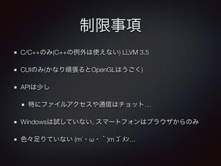 制限事項
C/C++のみ(C++の例外は使えない) LLVM 3.5
CUIのみ(かなり頑張るとOpenGLはうごく)
APIは少し
特にファイルアクセスや通信はチョット…
Windowsは試していない, スマートフォンはブラウザからのみ
色々足りていない (m´・ω・｀)m ｺﾞﾒﾝ…
 