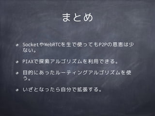 まとめ
SocketやWebRTCを生で使ってもP2Pの恩恵は少
ない。
PIAXで探索アルゴリズムを利用できる。
目的にあったルーティングアルゴリズムを使
う。
いざとなったら自分で拡張する。
 