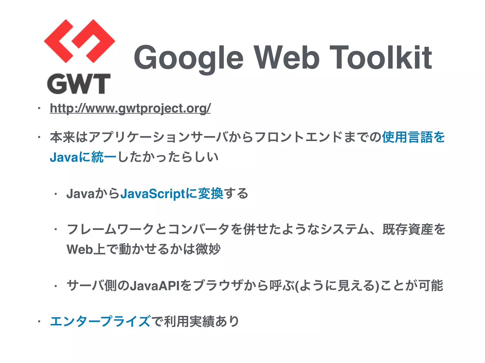 Google Web Toolkit
• http://www.gwtproject.org/
• 本来はアプリケーションサーバからフロントエンドまでの使用言語を
Javaに統一したかったらしい
• JavaからJavaScriptに変換する
• フレームワークとコンバータを併せたようなシステム、既存資産を
Web上で動かせるかは微妙
• サーバ側のJavaAPIをブラウザから呼ぶ(ように見える)ことが可能
• エンタープライズで利用実績あり
 
