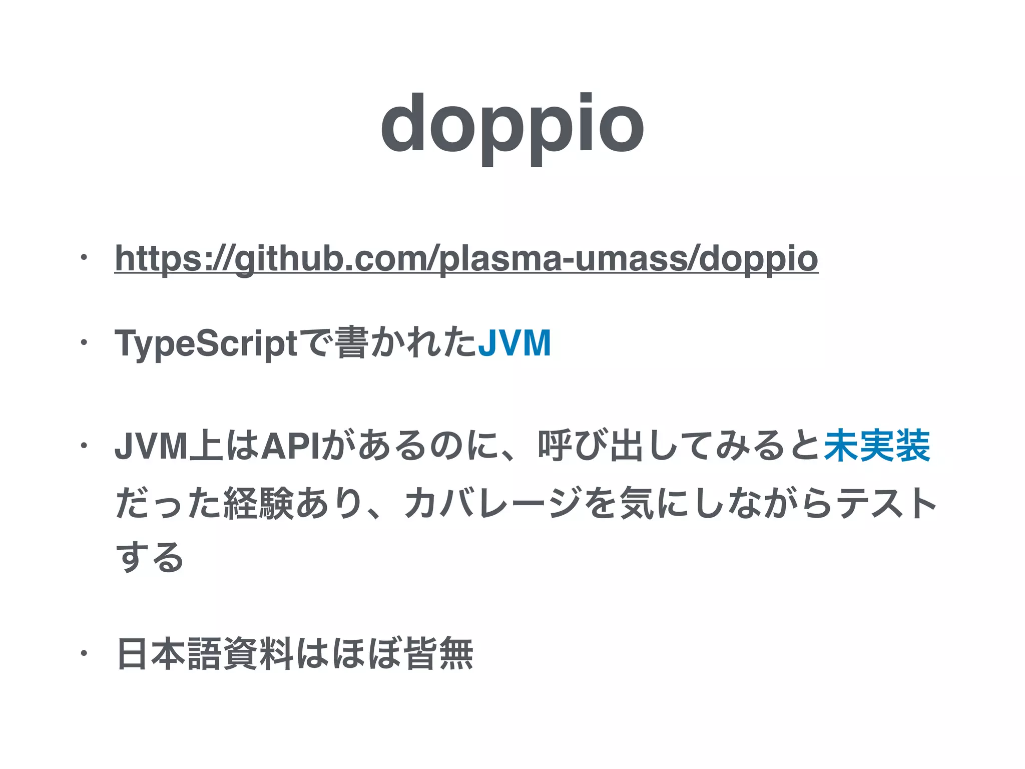doppio
• https://github.com/plasma-umass/doppio
• TypeScriptで書かれたJVM
• JVM上はAPIがあるのに、呼び出してみると未実装
だった経験あり、カバレージを気にしながらテスト
する
• 日本語資料はほぼ皆無
 