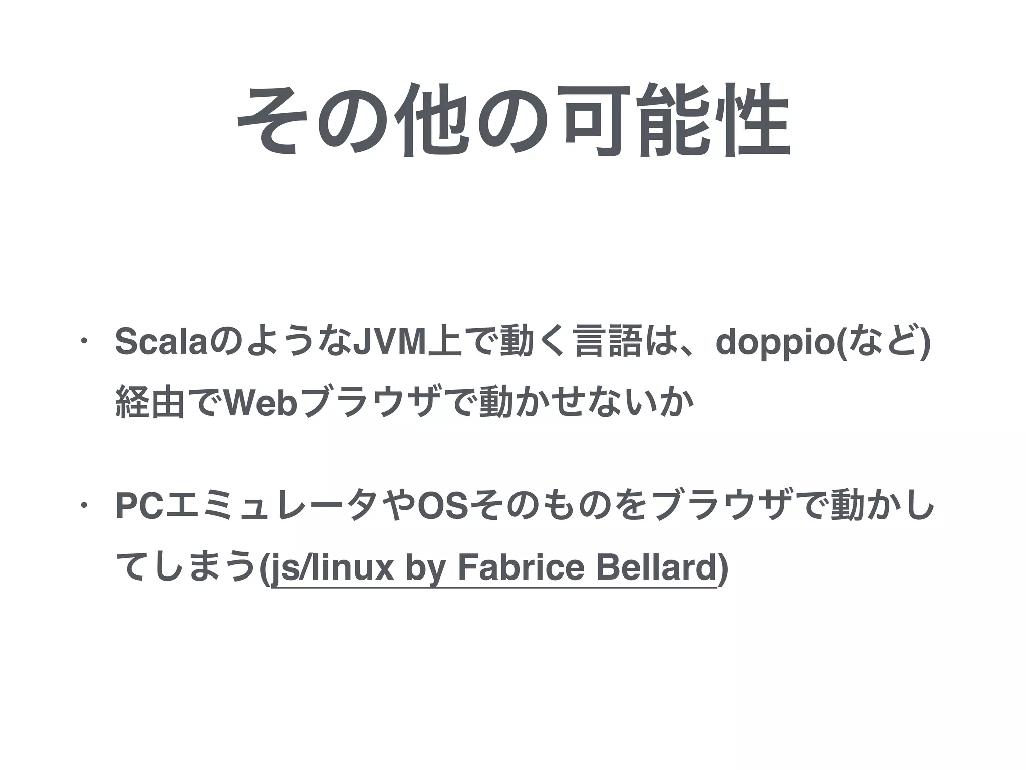 その他の可能性
• ScalaのようなJVM上で動く言語は、doppio(など)
経由でWebブラウザで動かせないか
• PCエミュレータやOSそのものをブラウザで動かし
てしまう(js/linux by Fabrice Bellard)
 