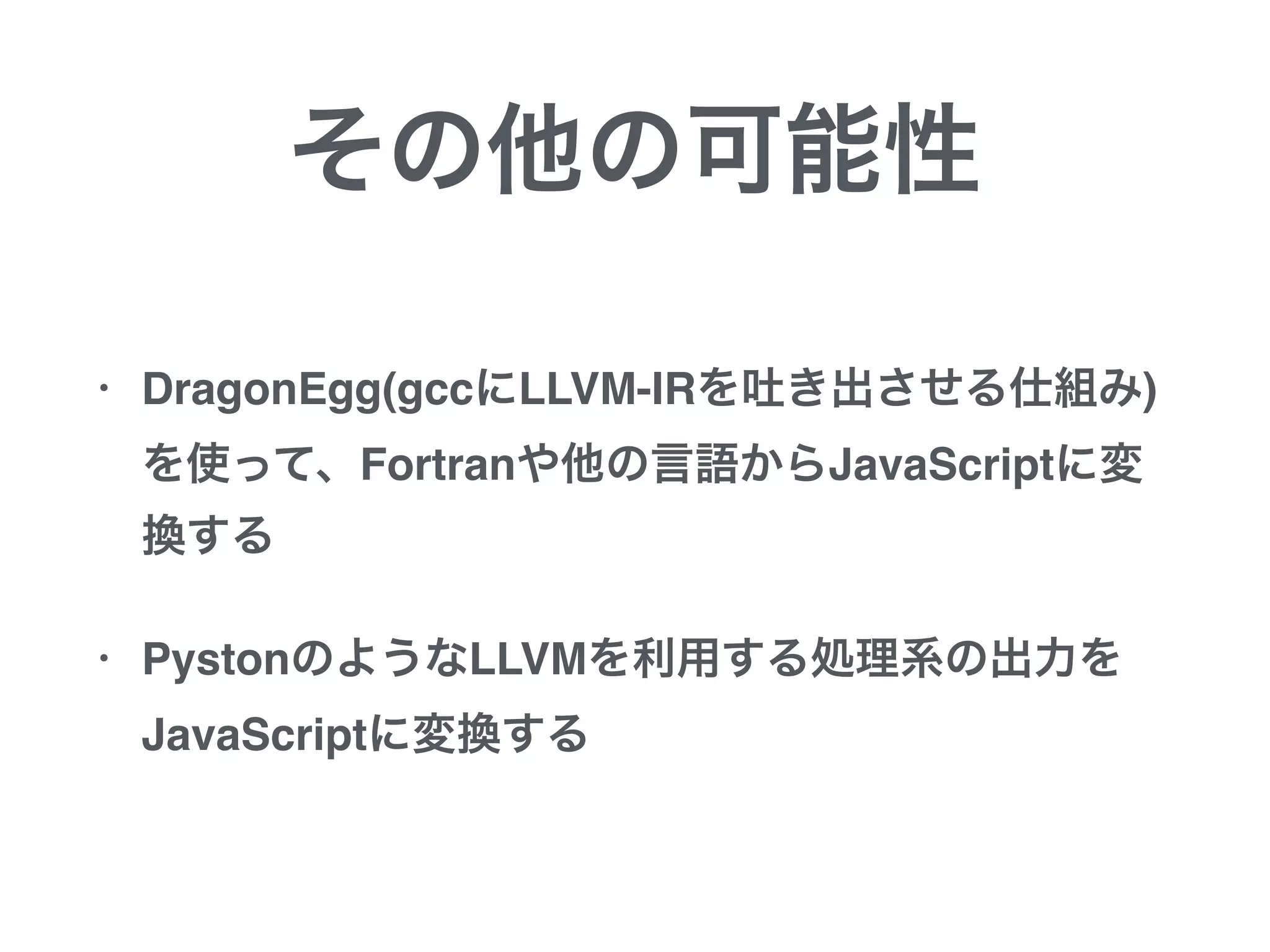 その他の可能性
• DragonEgg(gccにLLVM-IRを吐き出させる仕組み)
を使って、Fortranや他の言語からJavaScriptに変
換する
• PystonのようなLLVMを利用する処理系の出力を
JavaScriptに変換する
 